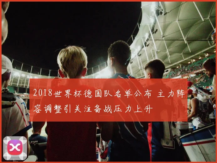 2018世界杯德国队名单公布 主力阵容调整引关注备战压力上升