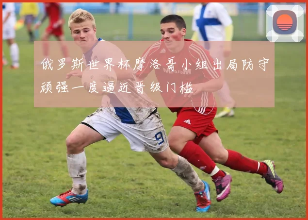 俄罗斯世界杯摩洛哥小组出局防守顽强一度逼近晋级门槛