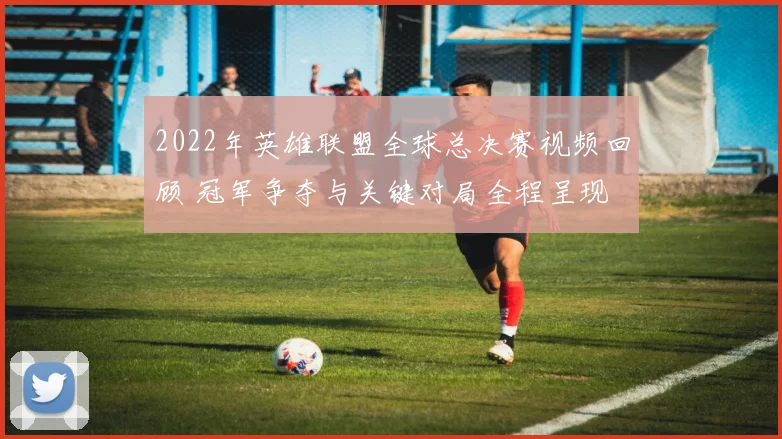 2022年英雄联盟全球总决赛视频回顾 冠军争夺与关键对局全程呈现