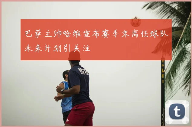 巴萨主帅哈维宣布赛季末离任球队未来计划引关注