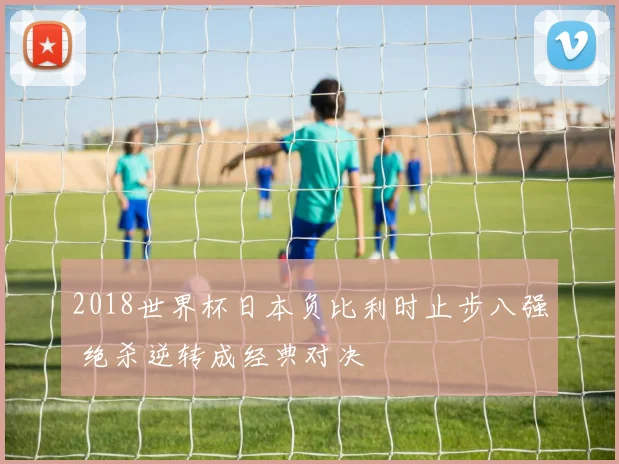 2018世界杯日本负比利时止步八强 绝杀逆转成经典对决