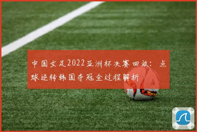 中国女足2022亚洲杯决赛回放：点球逆转韩国夺冠全过程解析