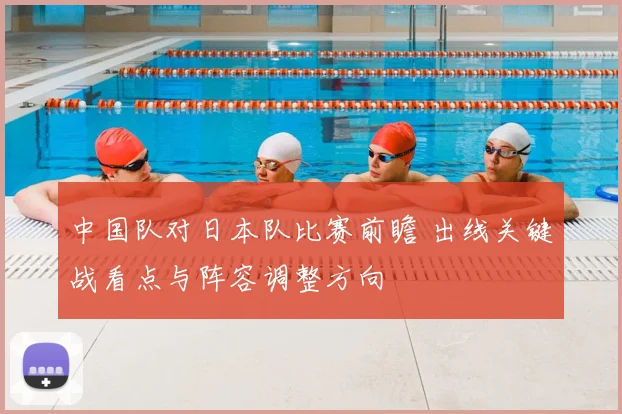 中国队对日本队比赛前瞻 出线关键战看点与阵容调整方向