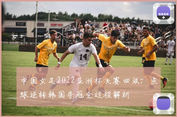 中国女足2022亚洲杯决赛回放：点球逆转韩国夺冠全过程解析