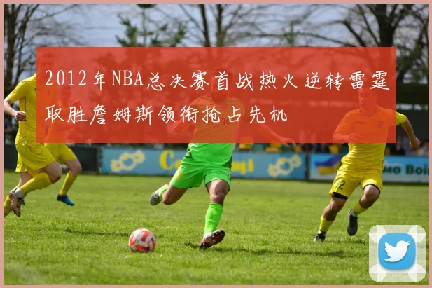 2012年NBA总决赛首战热火逆转雷霆取胜詹姆斯领衔抢占先机