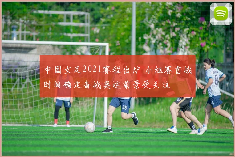 中国女足2021赛程出炉 小组赛首战时间确定备战奥运前景受关注