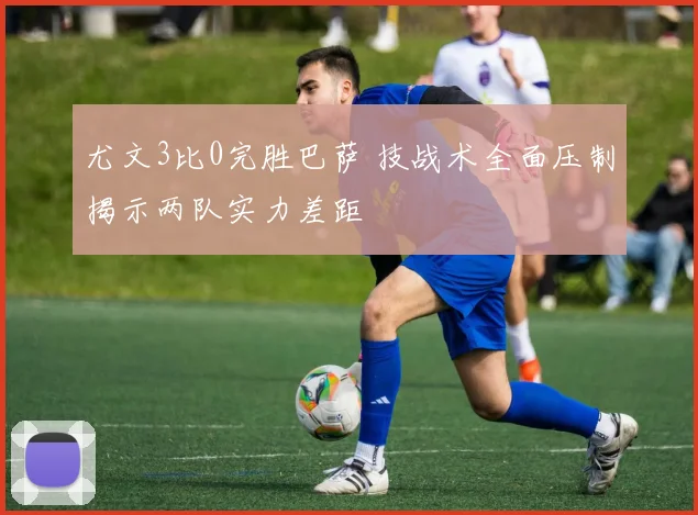 尤文3比0完胜巴萨 技战术全面压制揭示两队实力差距