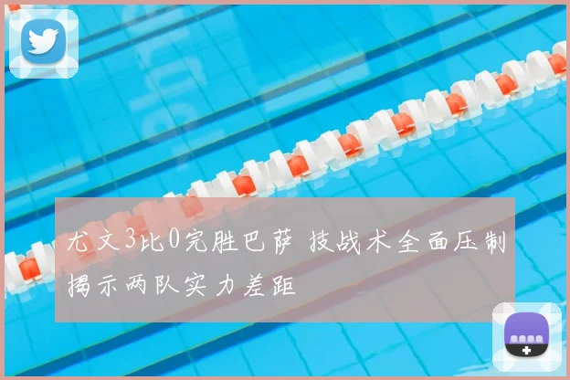 尤文3比0完胜巴萨 技战术全面压制揭示两队实力差距
