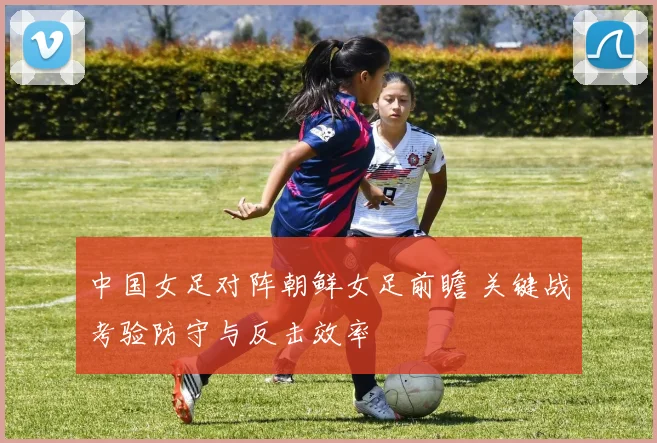 中国女足对阵朝鲜女足前瞻 关键战考验防守与反击效率
