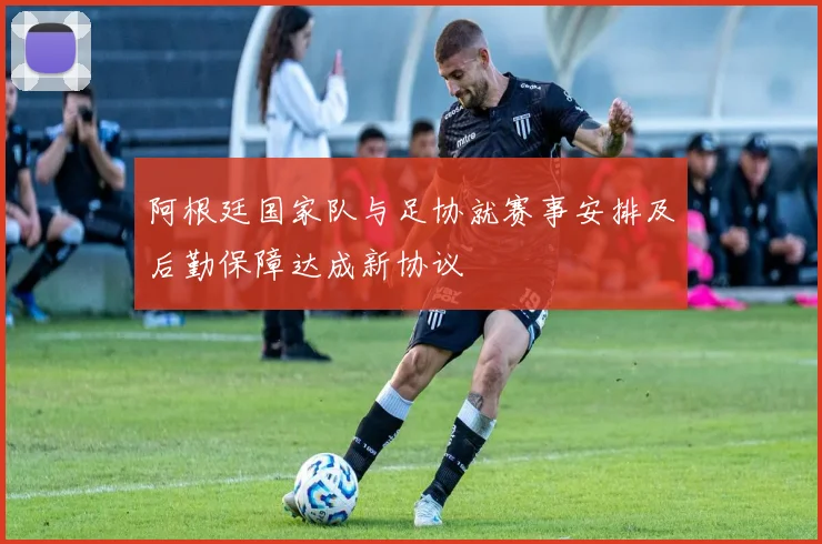 阿根廷国家队与足协就赛事安排及后勤保障达成新协议