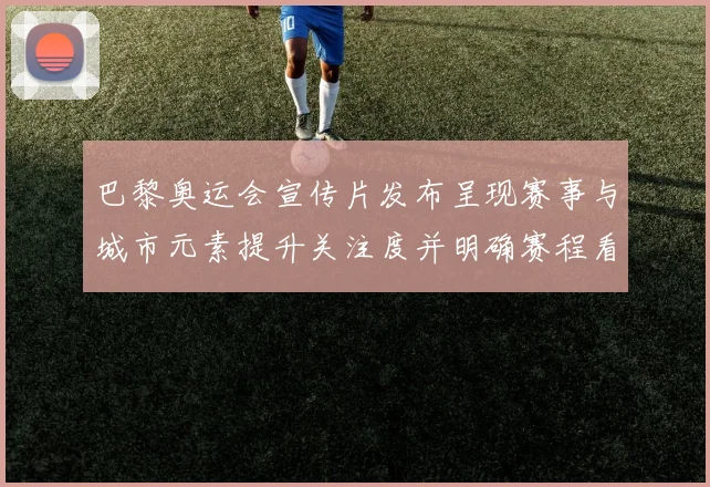 巴黎奥运会宣传片发布呈现赛事与城市元素提升关注度并明确赛程看点
