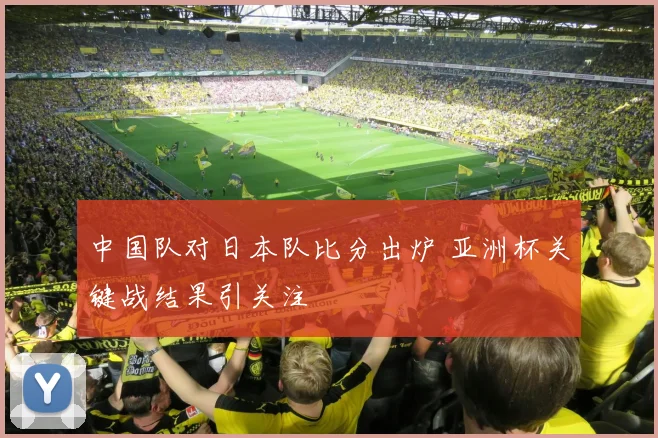 中国队对日本队比分出炉 亚洲杯关键战结果引关注