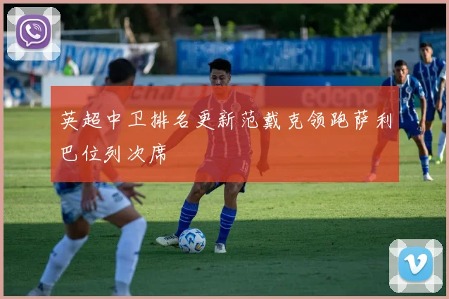 英超中卫排名更新范戴克领跑萨利巴位列次席