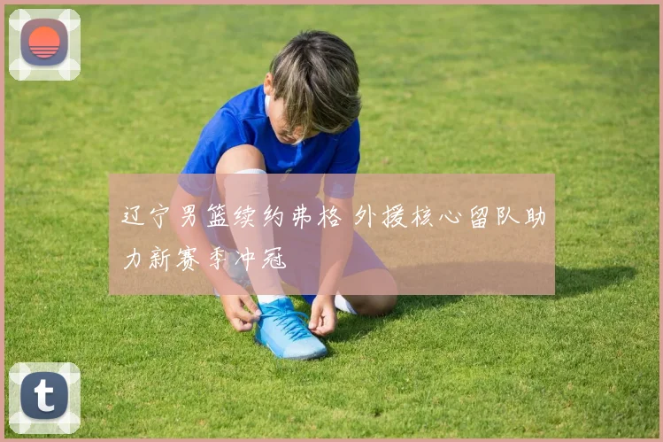 辽宁男篮续约弗格 外援核心留队助力新赛季冲冠