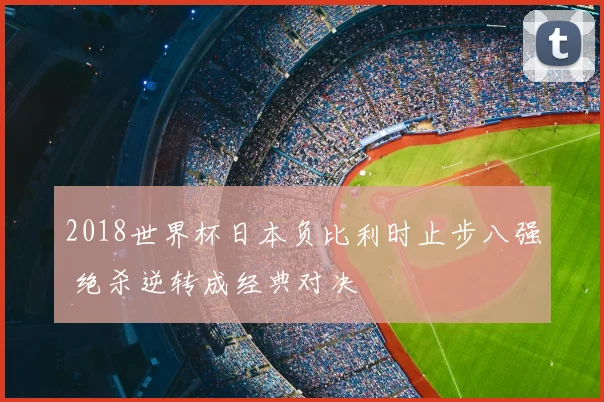 2018世界杯日本负比利时止步八强 绝杀逆转成经典对决