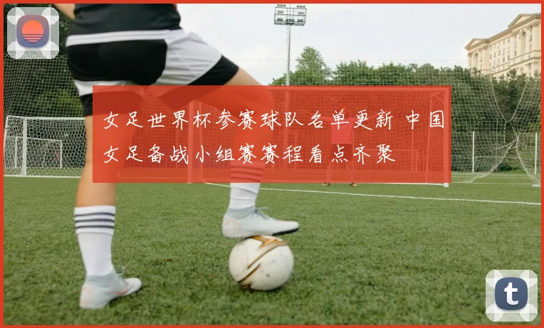 女足世界杯参赛球队名单更新 中国女足备战小组赛赛程看点齐聚