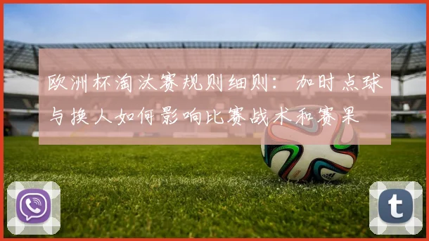 欧洲杯淘汰赛规则细则:加时点球与换人如何影响比赛战术和赛果