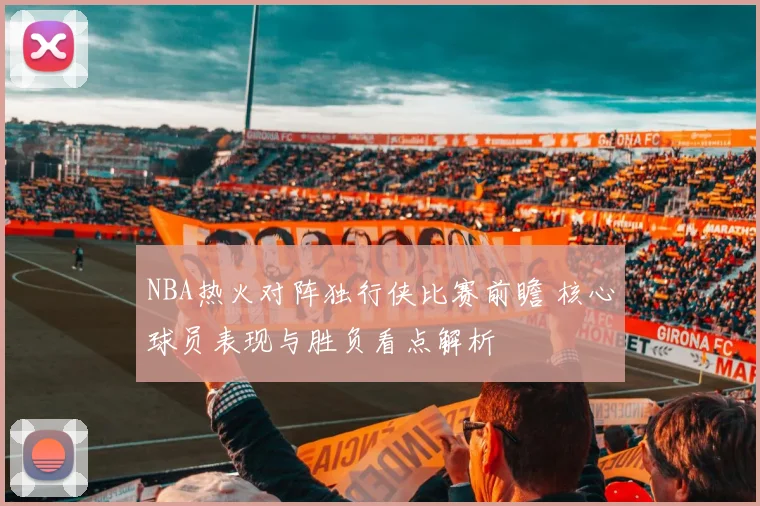 NBA热火对阵独行侠比赛前瞻 核心球员表现与胜负看点解析