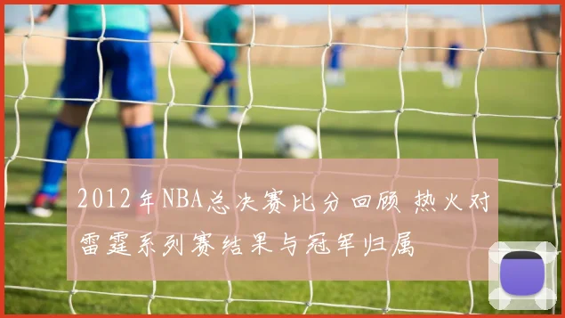 2012年NBA总决赛比分回顾 热火对雷霆系列赛结果与冠军归属