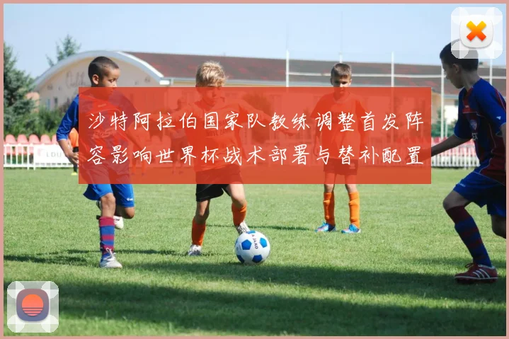 沙特阿拉伯国家队教练调整首发阵容影响世界杯战术部署与替补配置