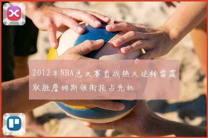 2012年NBA总决赛首战热火逆转雷霆取胜詹姆斯领衔抢占先机