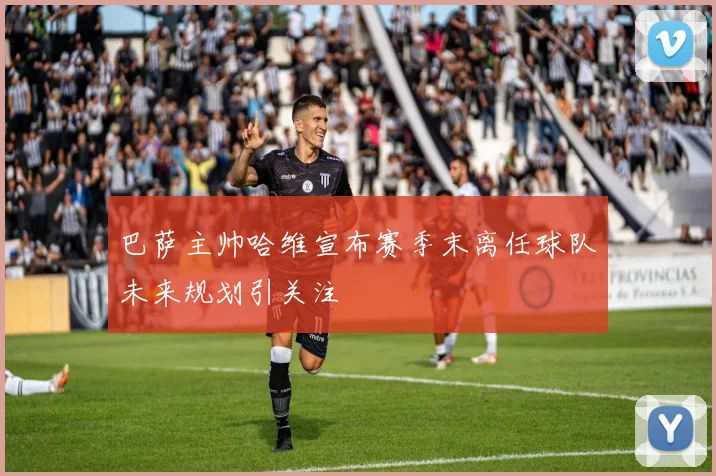 巴萨主帅哈维宣布赛季末离任球队未来规划引关注