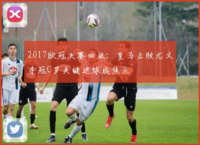 2017欧冠决赛回放：皇马击败尤文夺冠C罗关键进球成焦点