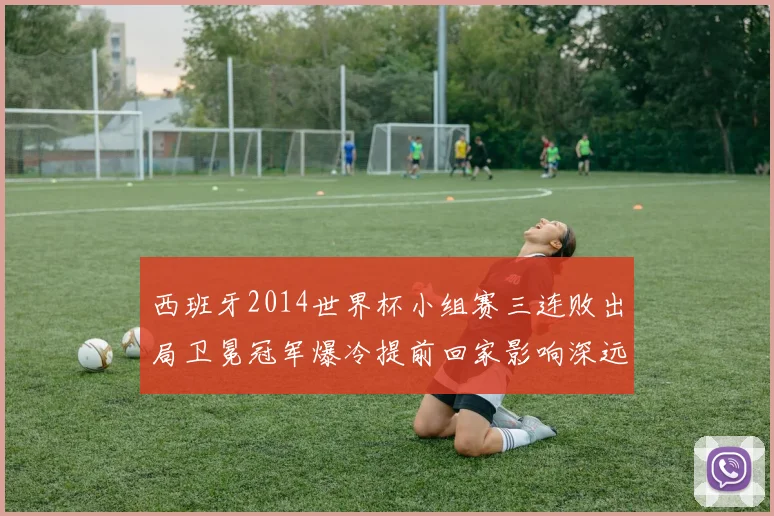 西班牙2014世界杯小组赛三连败出局卫冕冠军爆冷提前回家影响深远