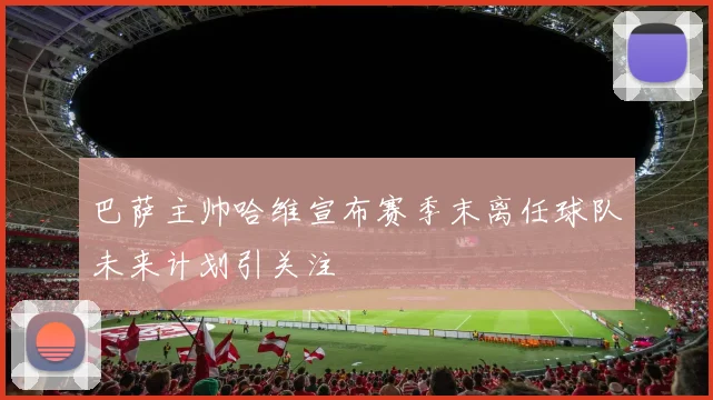 巴萨主帅哈维宣布赛季末离任球队未来计划引关注