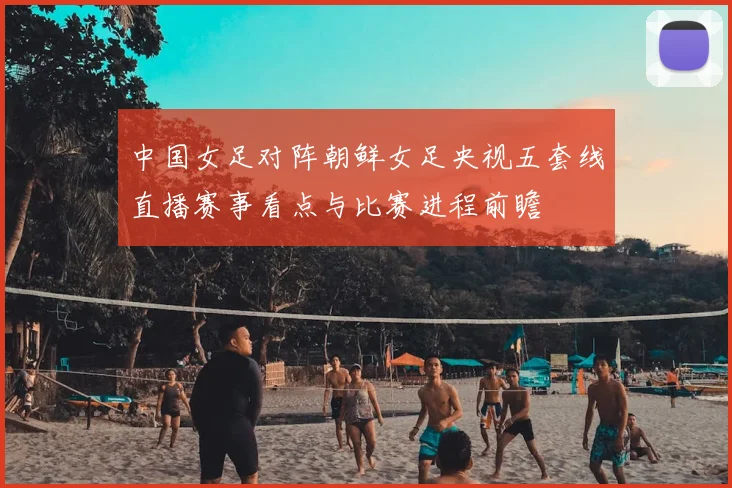 中国女足对阵朝鲜女足央视五套线直播赛事看点与比赛进程前瞻