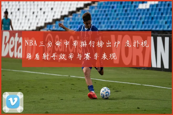 NBA三分命中率排行榜出炉 虎扑视角看射手效率与赛季表现