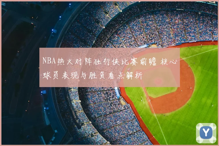 NBA热火对阵独行侠比赛前瞻 核心球员表现与胜负看点解析