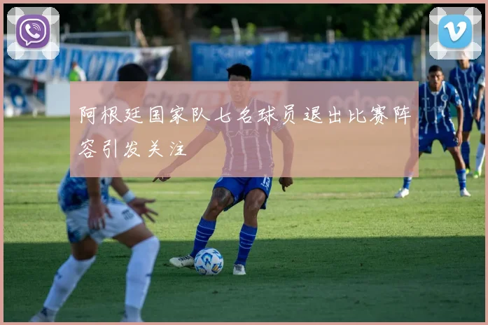 阿根廷国家队七名球员退出比赛阵容引发关注