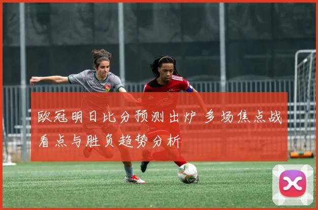 欧冠明日比分预测出炉 多场焦点战看点与胜负趋势分析