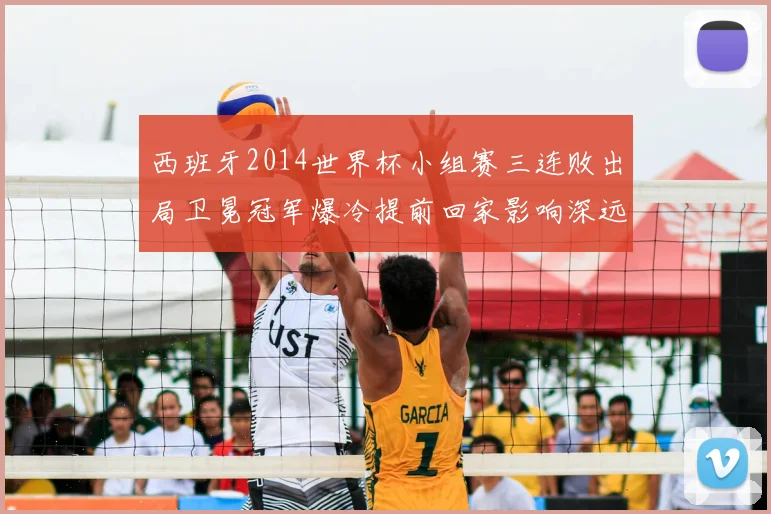 西班牙2014世界杯小组赛三连败出局卫冕冠军爆冷提前回家影响深远