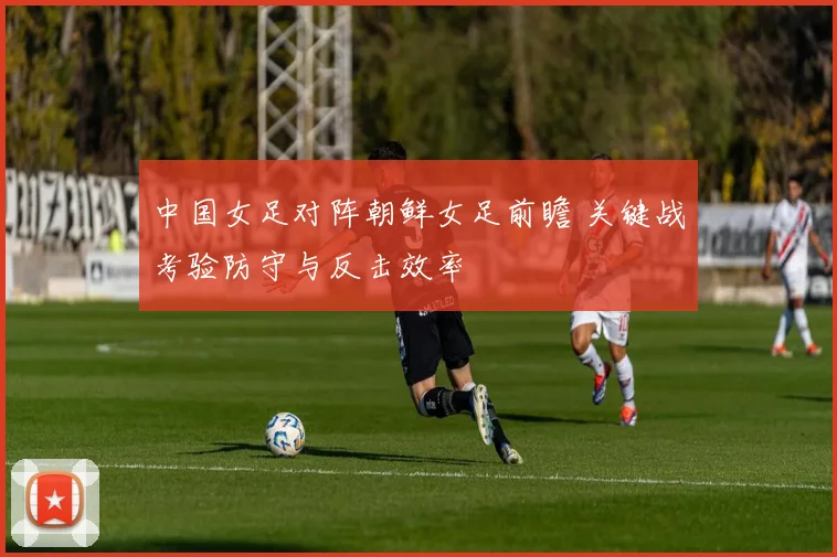 中国女足对阵朝鲜女足前瞻 关键战考验防守与反击效率