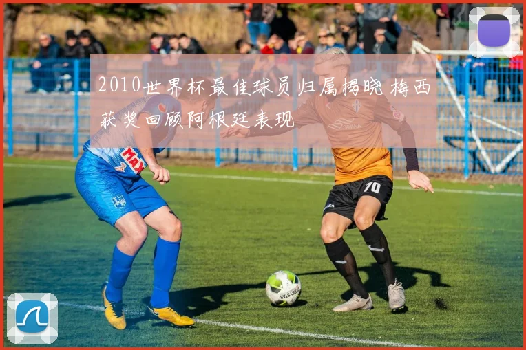 2010世界杯最佳球员归属揭晓 梅西获奖回顾阿根廷表现