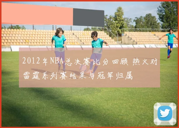 2012年NBA总决赛比分回顾 热火对雷霆系列赛结果与冠军归属
