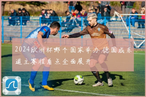 2024欧洲杯哪个国家举办 德国成东道主赛程看点全面展开