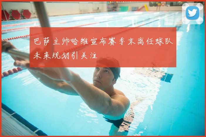 巴萨主帅哈维宣布赛季末离任球队未来规划引关注