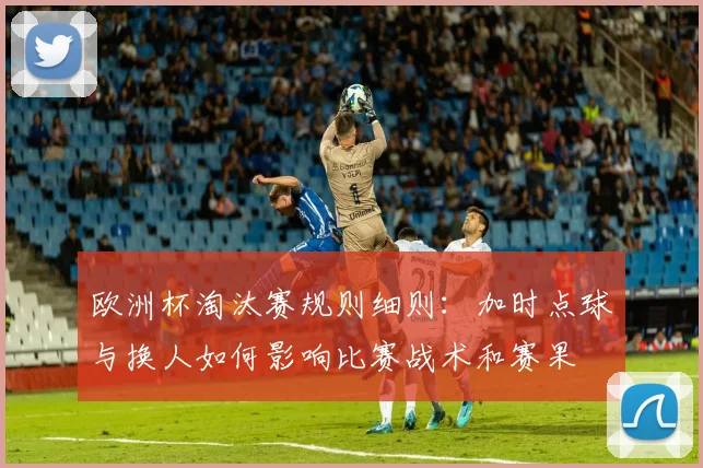 欧洲杯淘汰赛规则细则:加时点球与换人如何影响比赛战术和赛果