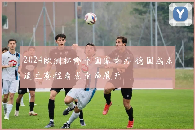 2024欧洲杯哪个国家举办 德国成东道主赛程看点全面展开