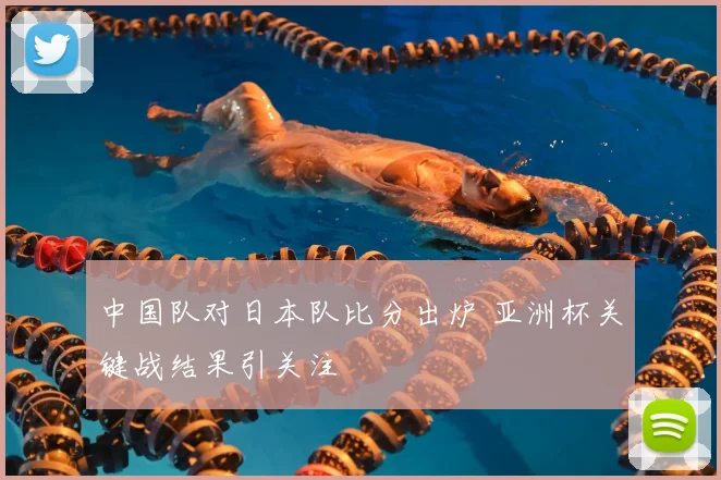 中国队对日本队比分出炉 亚洲杯关键战结果引关注