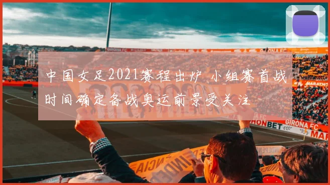 中国女足2021赛程出炉 小组赛首战时间确定备战奥运前景受关注