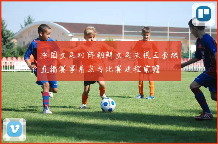 中国女足对阵朝鲜女足央视五套线直播赛事看点与比赛进程前瞻