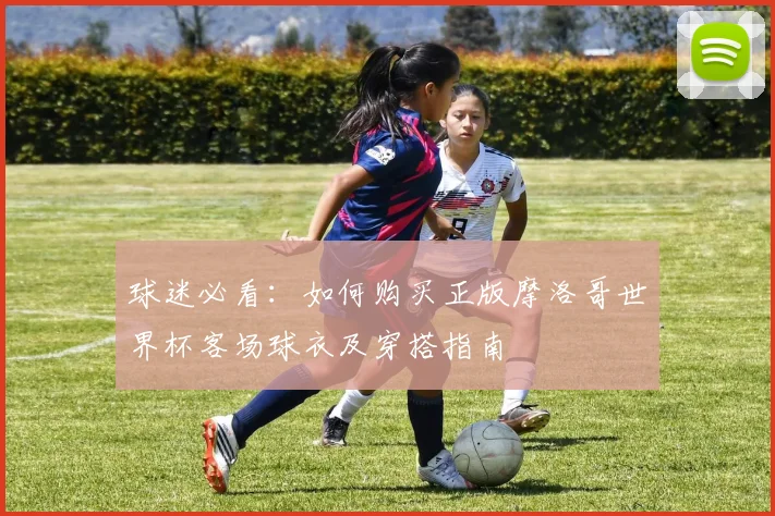 球迷必看：如何购买正版摩洛哥世界杯客场球衣及穿搭指南