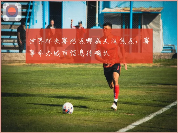 世界杯决赛地点哪成关注焦点，赛事举办城市信息待确认