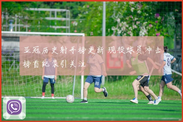 亚冠历史射手榜更新 现役球员冲击榜首纪录引关注