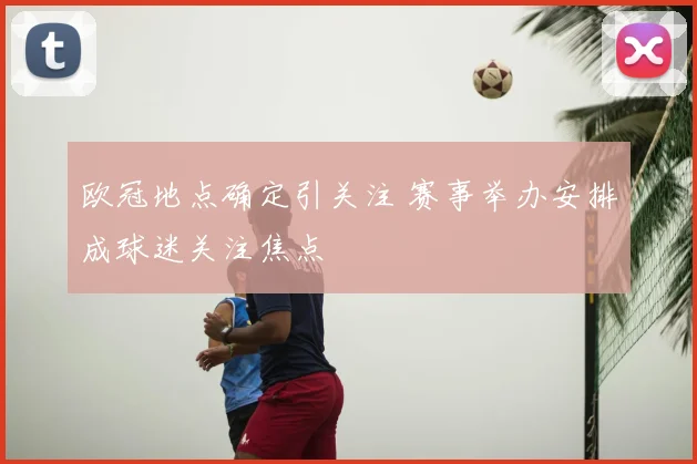 欧冠地点确定引关注 赛事举办安排成球迷关注焦点