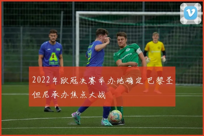 2022年欧冠决赛举办地确定 巴黎圣但尼承办焦点大战